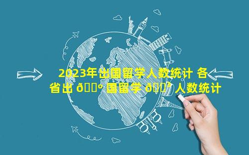 2023年出国留学人数统计 各省出 🐺 国留学 🌳 人数统计